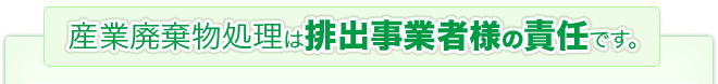 産業廃棄物処理は排出事業者様の責任です